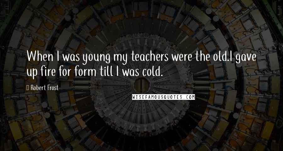 Robert Frost Quotes: When I was young my teachers were the old.I gave up fire for form till I was cold.