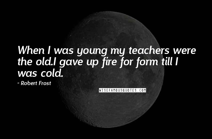 Robert Frost Quotes: When I was young my teachers were the old.I gave up fire for form till I was cold.