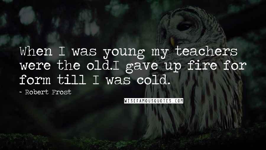 Robert Frost Quotes: When I was young my teachers were the old.I gave up fire for form till I was cold.