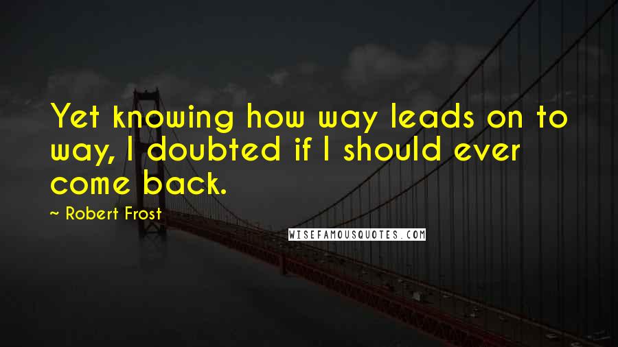 Robert Frost Quotes: Yet knowing how way leads on to way, I doubted if I should ever come back.