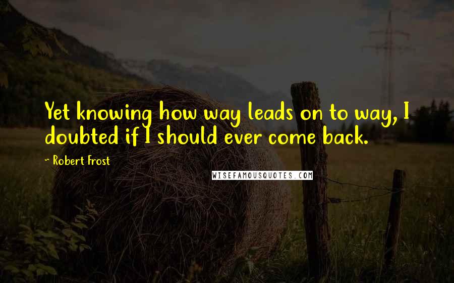 Robert Frost Quotes: Yet knowing how way leads on to way, I doubted if I should ever come back.