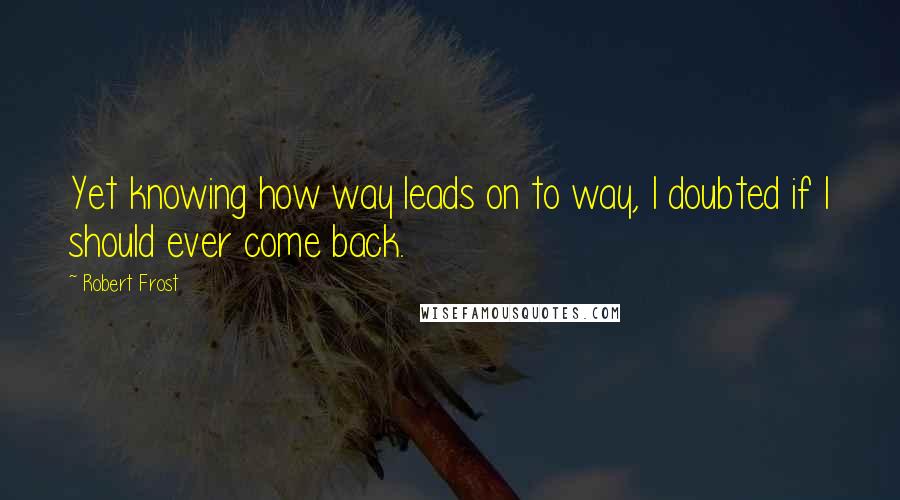 Robert Frost Quotes: Yet knowing how way leads on to way, I doubted if I should ever come back.