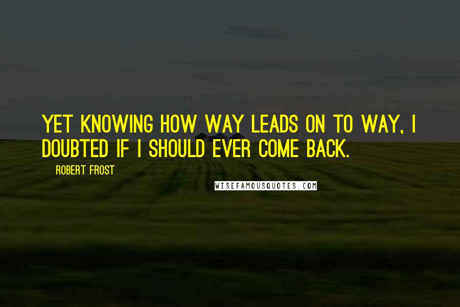 Robert Frost Quotes: Yet knowing how way leads on to way, I doubted if I should ever come back.