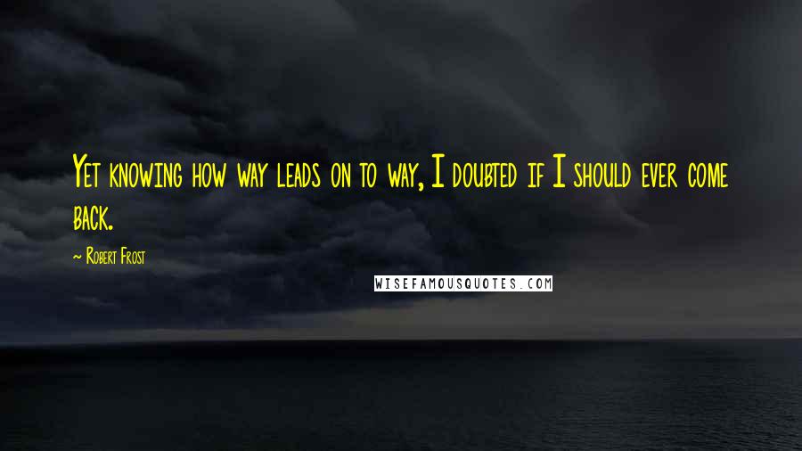 Robert Frost Quotes: Yet knowing how way leads on to way, I doubted if I should ever come back.