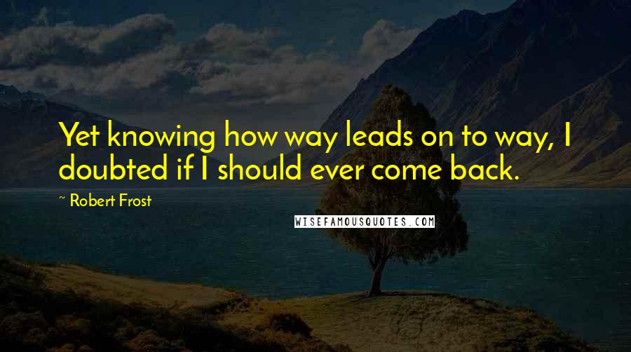 Robert Frost Quotes: Yet knowing how way leads on to way, I doubted if I should ever come back.