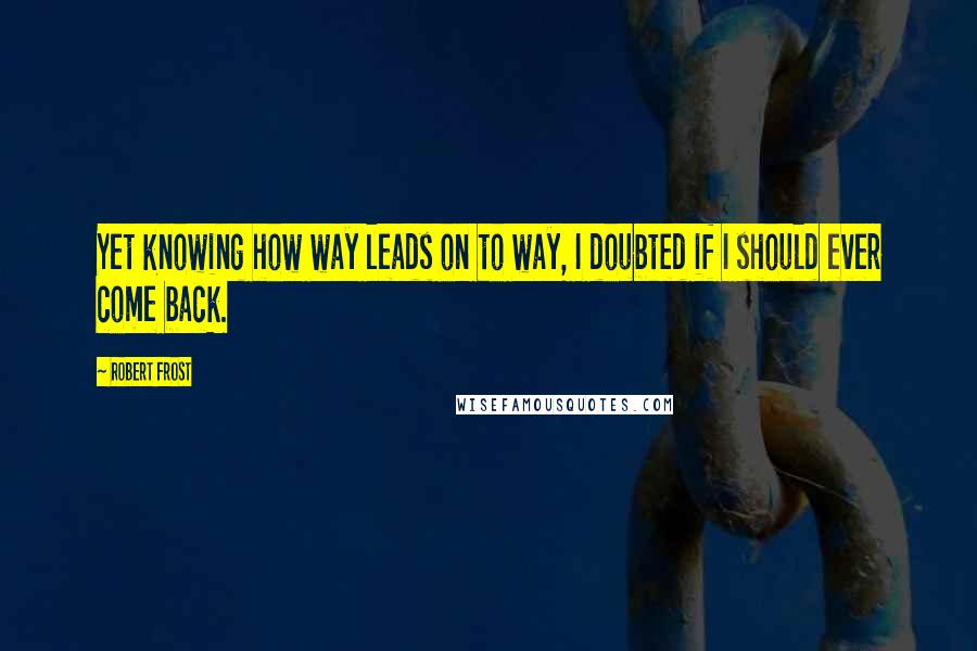 Robert Frost Quotes: Yet knowing how way leads on to way, I doubted if I should ever come back.