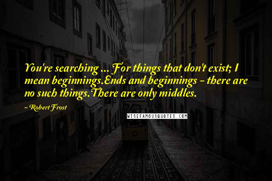 Robert Frost Quotes: You're searching ... For things that don't exist; I mean beginnings.Ends and beginnings - there are no such things.There are only middles.