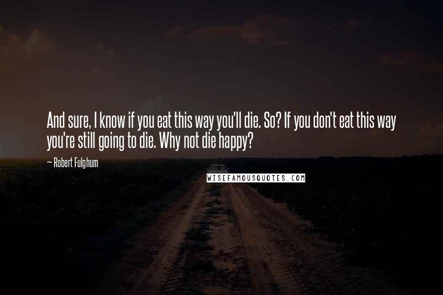 Robert Fulghum Quotes: And sure, I know if you eat this way you'll die. So? If you don't eat this way you're still going to die. Why not die happy?