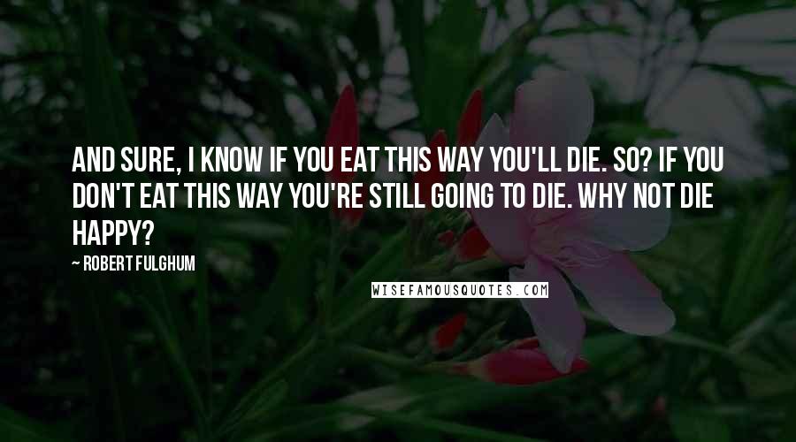 Robert Fulghum Quotes: And sure, I know if you eat this way you'll die. So? If you don't eat this way you're still going to die. Why not die happy?