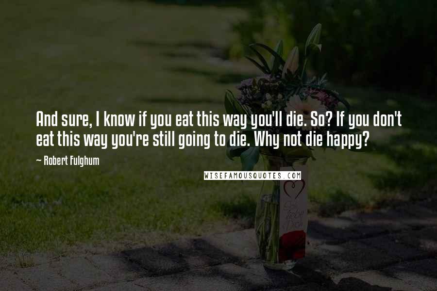 Robert Fulghum Quotes: And sure, I know if you eat this way you'll die. So? If you don't eat this way you're still going to die. Why not die happy?