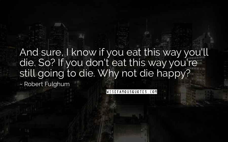 Robert Fulghum Quotes: And sure, I know if you eat this way you'll die. So? If you don't eat this way you're still going to die. Why not die happy?