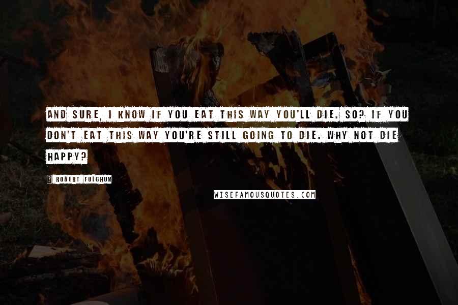 Robert Fulghum Quotes: And sure, I know if you eat this way you'll die. So? If you don't eat this way you're still going to die. Why not die happy?