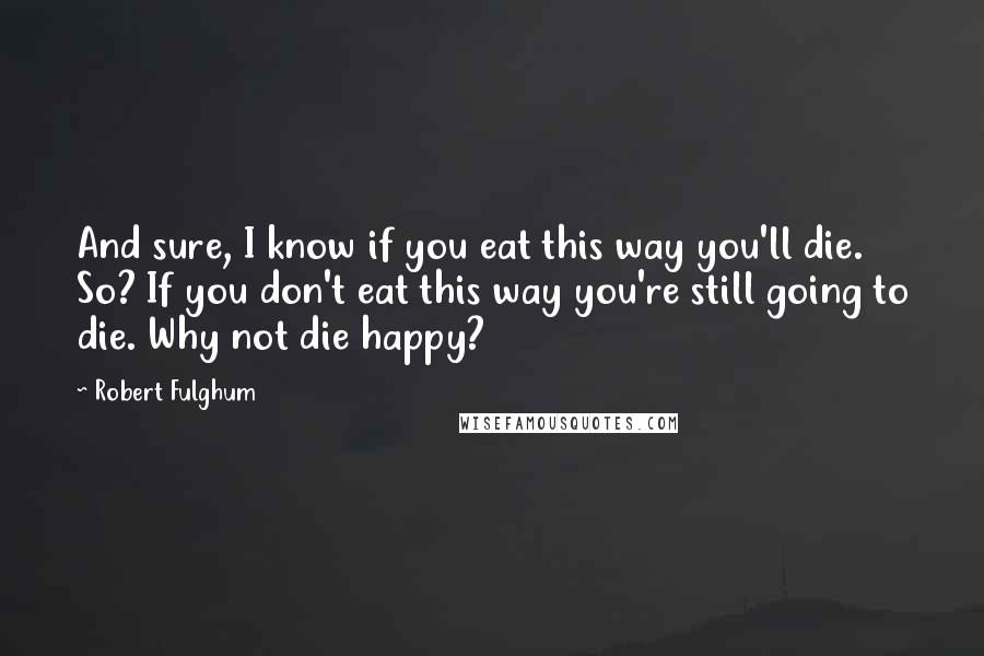 Robert Fulghum Quotes: And sure, I know if you eat this way you'll die. So? If you don't eat this way you're still going to die. Why not die happy?