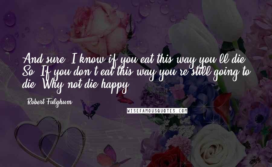 Robert Fulghum Quotes: And sure, I know if you eat this way you'll die. So? If you don't eat this way you're still going to die. Why not die happy?