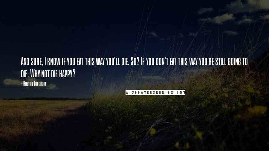 Robert Fulghum Quotes: And sure, I know if you eat this way you'll die. So? If you don't eat this way you're still going to die. Why not die happy?