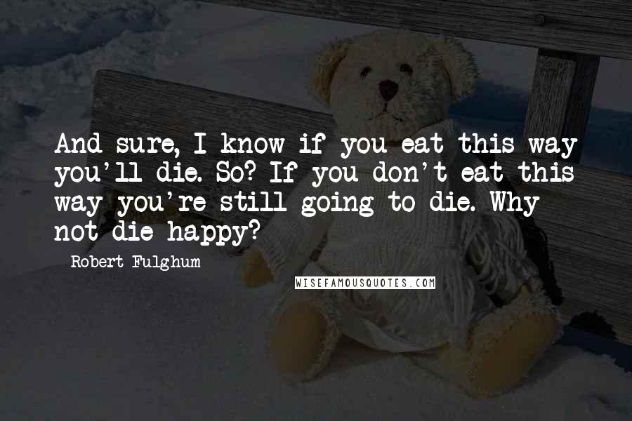 Robert Fulghum Quotes: And sure, I know if you eat this way you'll die. So? If you don't eat this way you're still going to die. Why not die happy?