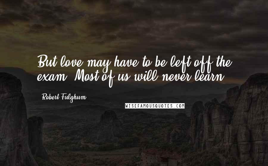 Robert Fulghum Quotes: But love may have to be left off the exam. Most of us will never learn.