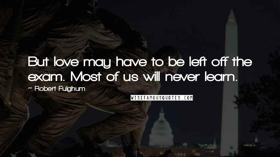 Robert Fulghum Quotes: But love may have to be left off the exam. Most of us will never learn.