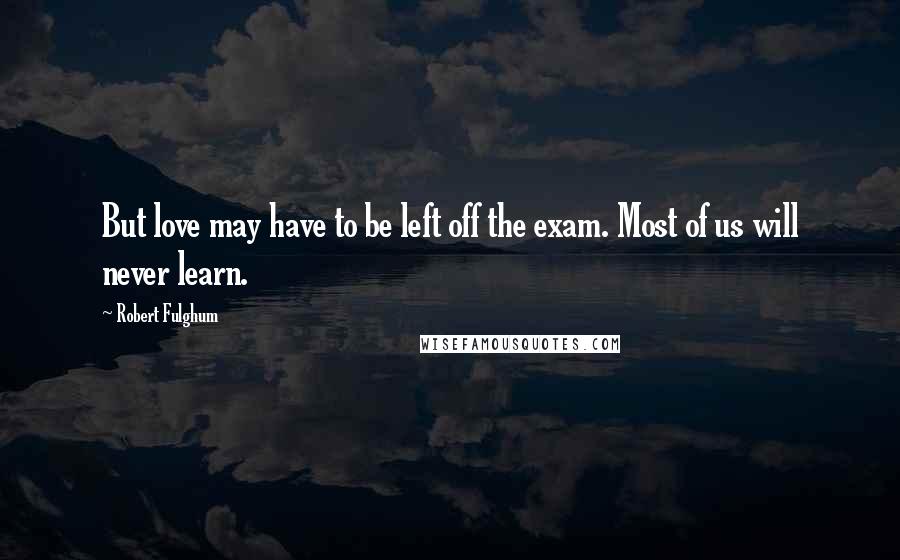 Robert Fulghum Quotes: But love may have to be left off the exam. Most of us will never learn.
