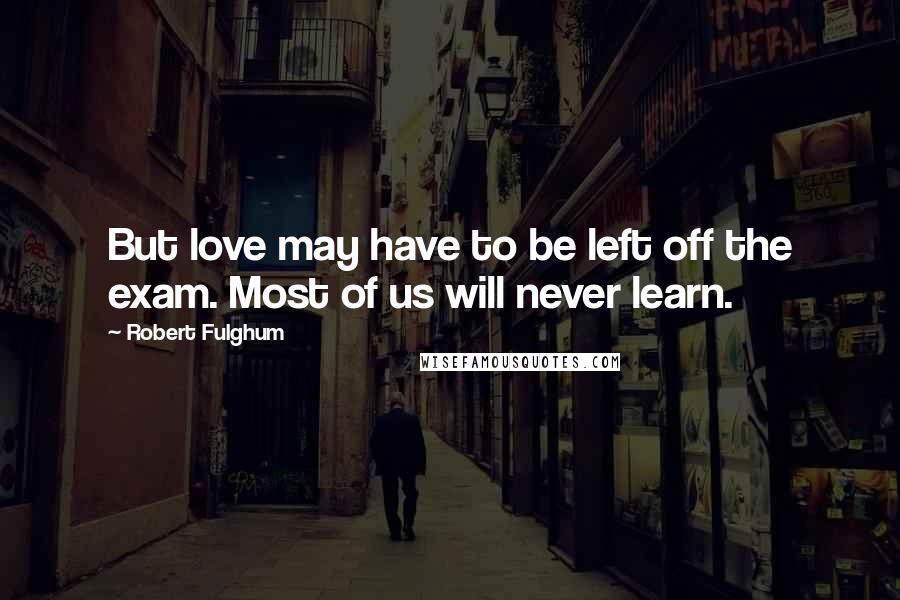 Robert Fulghum Quotes: But love may have to be left off the exam. Most of us will never learn.