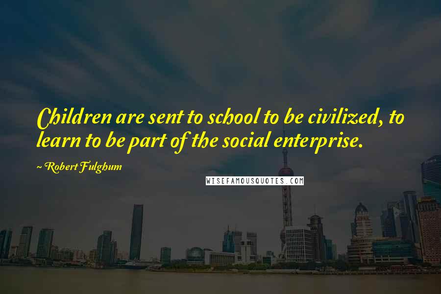 Robert Fulghum Quotes: Children are sent to school to be civilized, to learn to be part of the social enterprise.