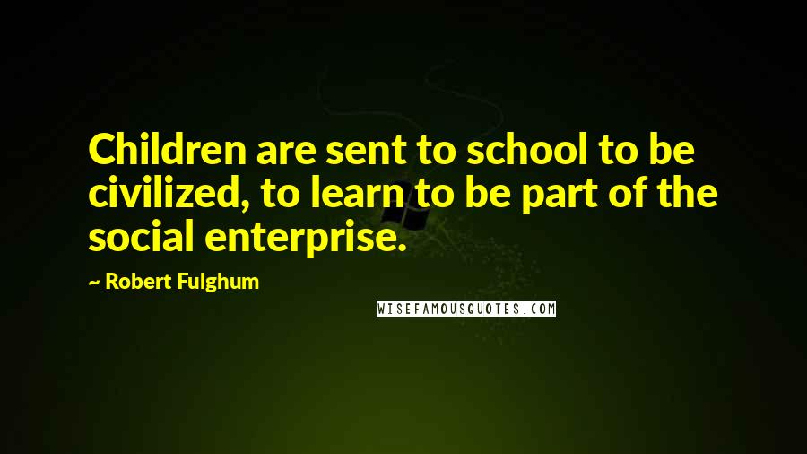 Robert Fulghum Quotes: Children are sent to school to be civilized, to learn to be part of the social enterprise.