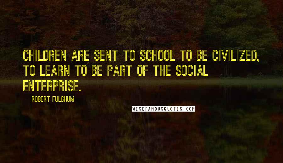 Robert Fulghum Quotes: Children are sent to school to be civilized, to learn to be part of the social enterprise.