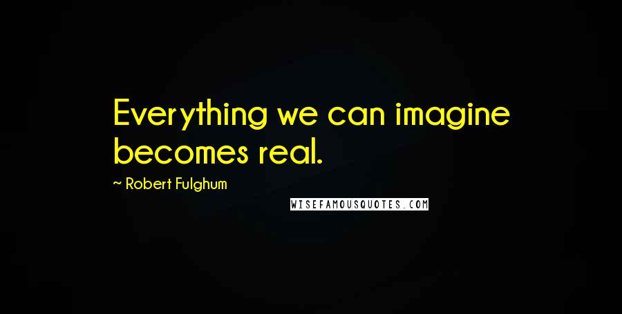 Robert Fulghum Quotes: Everything we can imagine becomes real.