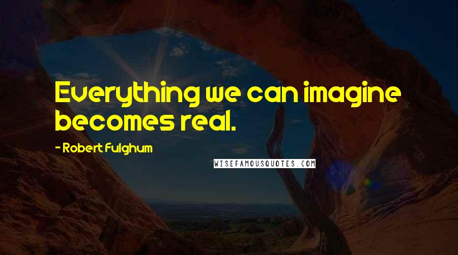 Robert Fulghum Quotes: Everything we can imagine becomes real.