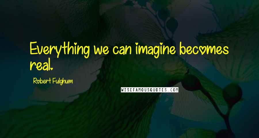 Robert Fulghum Quotes: Everything we can imagine becomes real.
