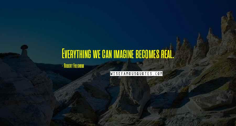 Robert Fulghum Quotes: Everything we can imagine becomes real.