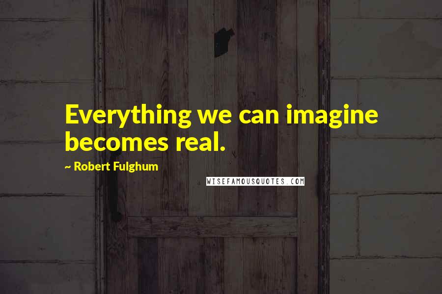 Robert Fulghum Quotes: Everything we can imagine becomes real.