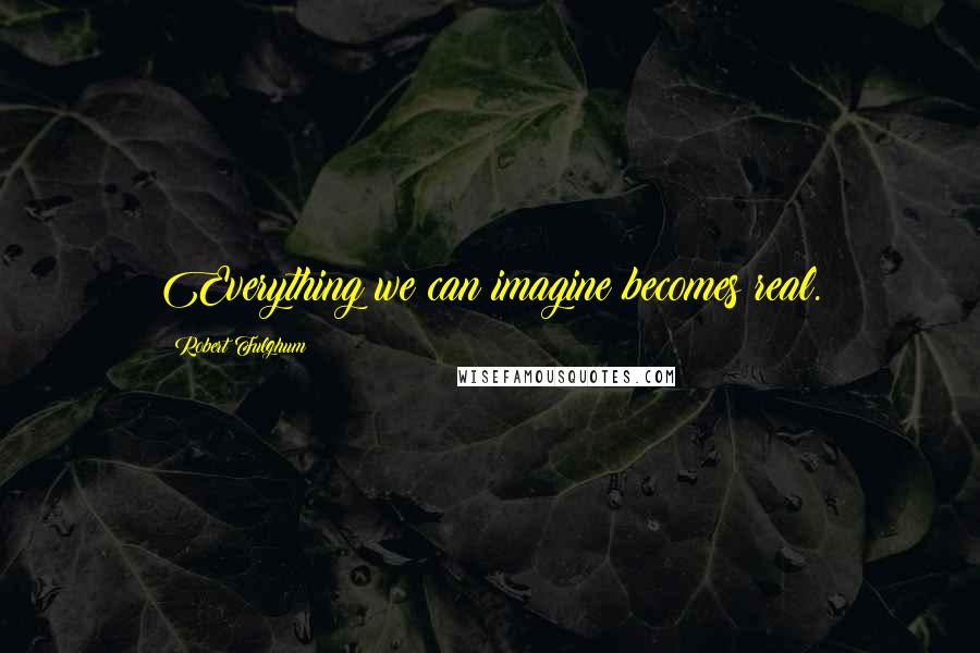 Robert Fulghum Quotes: Everything we can imagine becomes real.