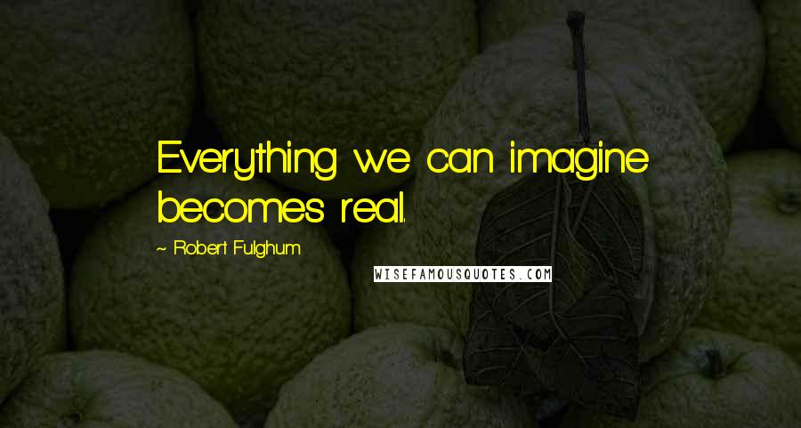 Robert Fulghum Quotes: Everything we can imagine becomes real.