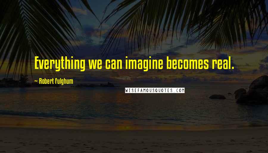 Robert Fulghum Quotes: Everything we can imagine becomes real.