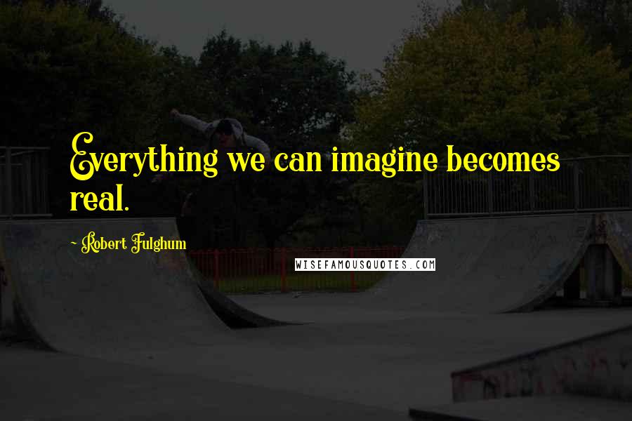 Robert Fulghum Quotes: Everything we can imagine becomes real.