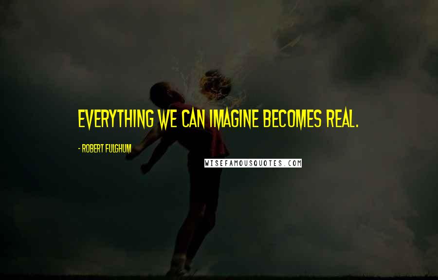 Robert Fulghum Quotes: Everything we can imagine becomes real.