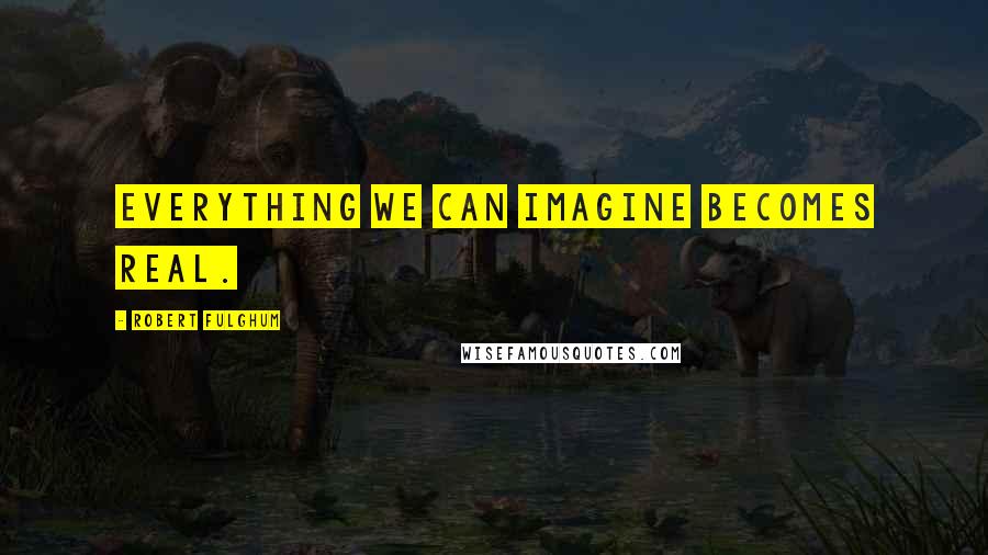 Robert Fulghum Quotes: Everything we can imagine becomes real.