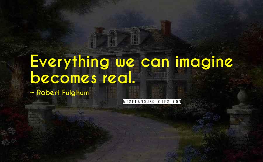 Robert Fulghum Quotes: Everything we can imagine becomes real.