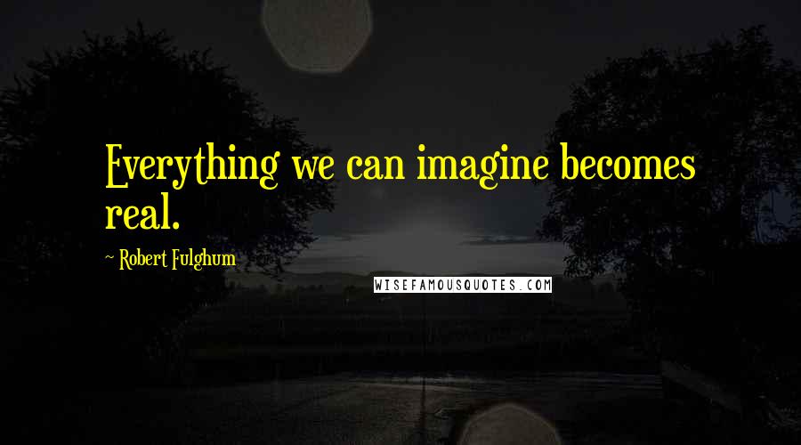 Robert Fulghum Quotes: Everything we can imagine becomes real.