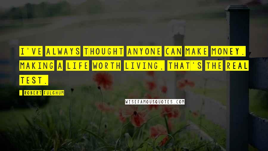 Robert Fulghum Quotes: I've always thought anyone can make money. Making a life worth living, that's the real test.