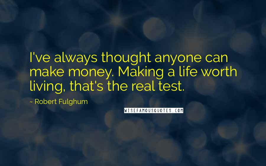 Robert Fulghum Quotes: I've always thought anyone can make money. Making a life worth living, that's the real test.