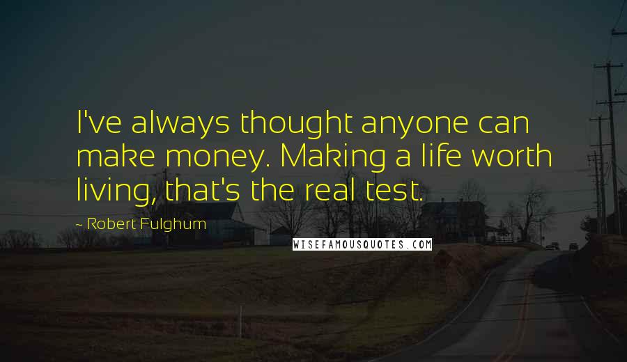 Robert Fulghum Quotes: I've always thought anyone can make money. Making a life worth living, that's the real test.