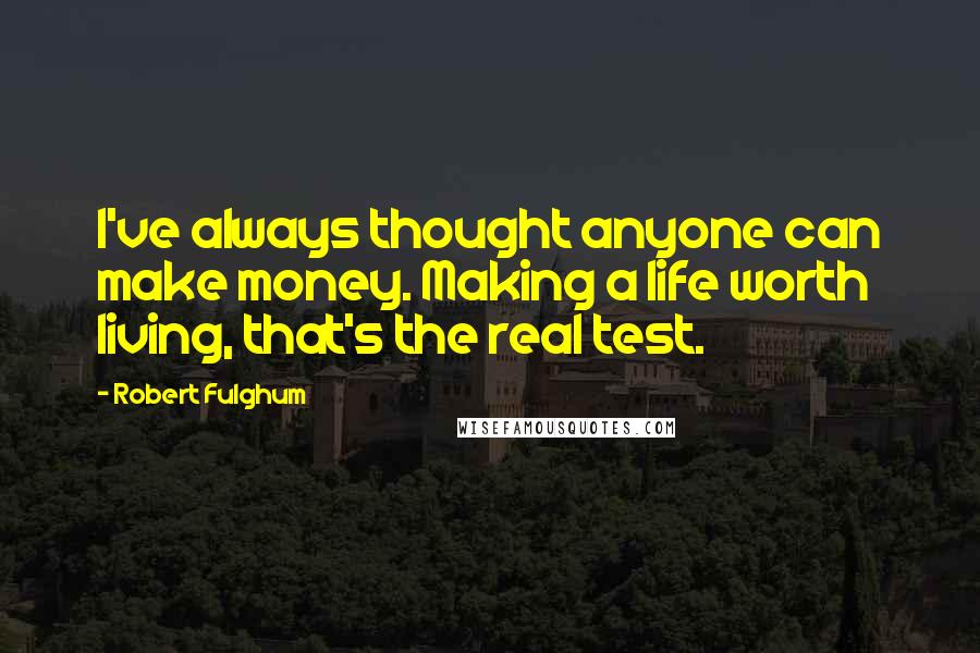 Robert Fulghum Quotes: I've always thought anyone can make money. Making a life worth living, that's the real test.