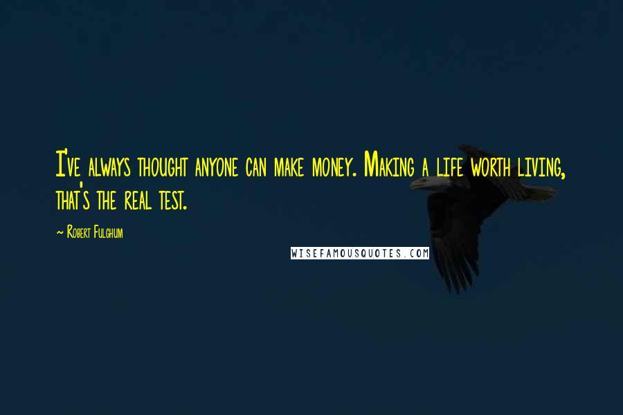 Robert Fulghum Quotes: I've always thought anyone can make money. Making a life worth living, that's the real test.