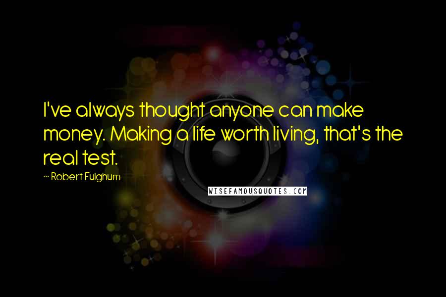 Robert Fulghum Quotes: I've always thought anyone can make money. Making a life worth living, that's the real test.