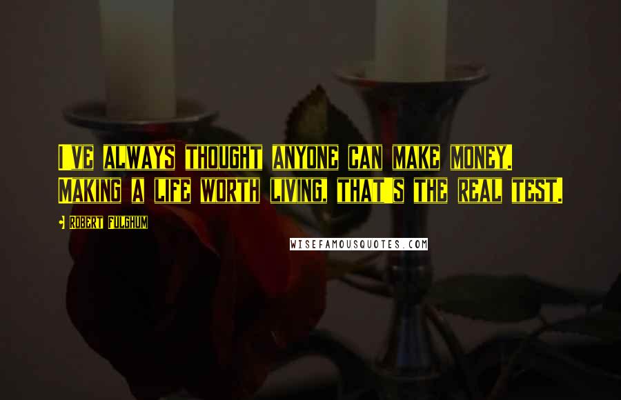 Robert Fulghum Quotes: I've always thought anyone can make money. Making a life worth living, that's the real test.