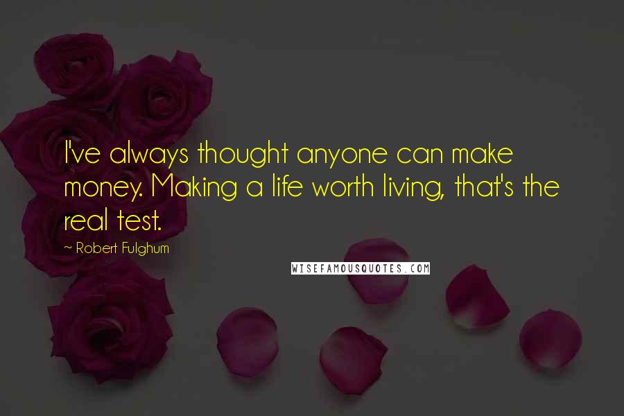 Robert Fulghum Quotes: I've always thought anyone can make money. Making a life worth living, that's the real test.