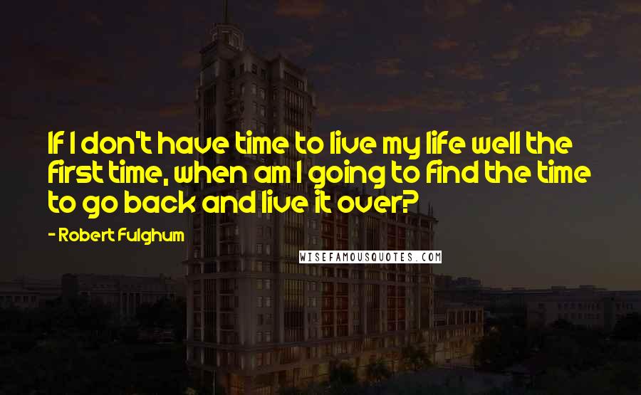 Robert Fulghum Quotes: If I don't have time to live my life well the first time, when am I going to find the time to go back and live it over?