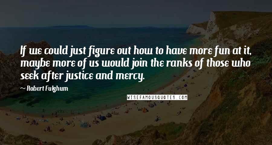 Robert Fulghum Quotes: If we could just figure out how to have more fun at it, maybe more of us would join the ranks of those who seek after justice and mercy.